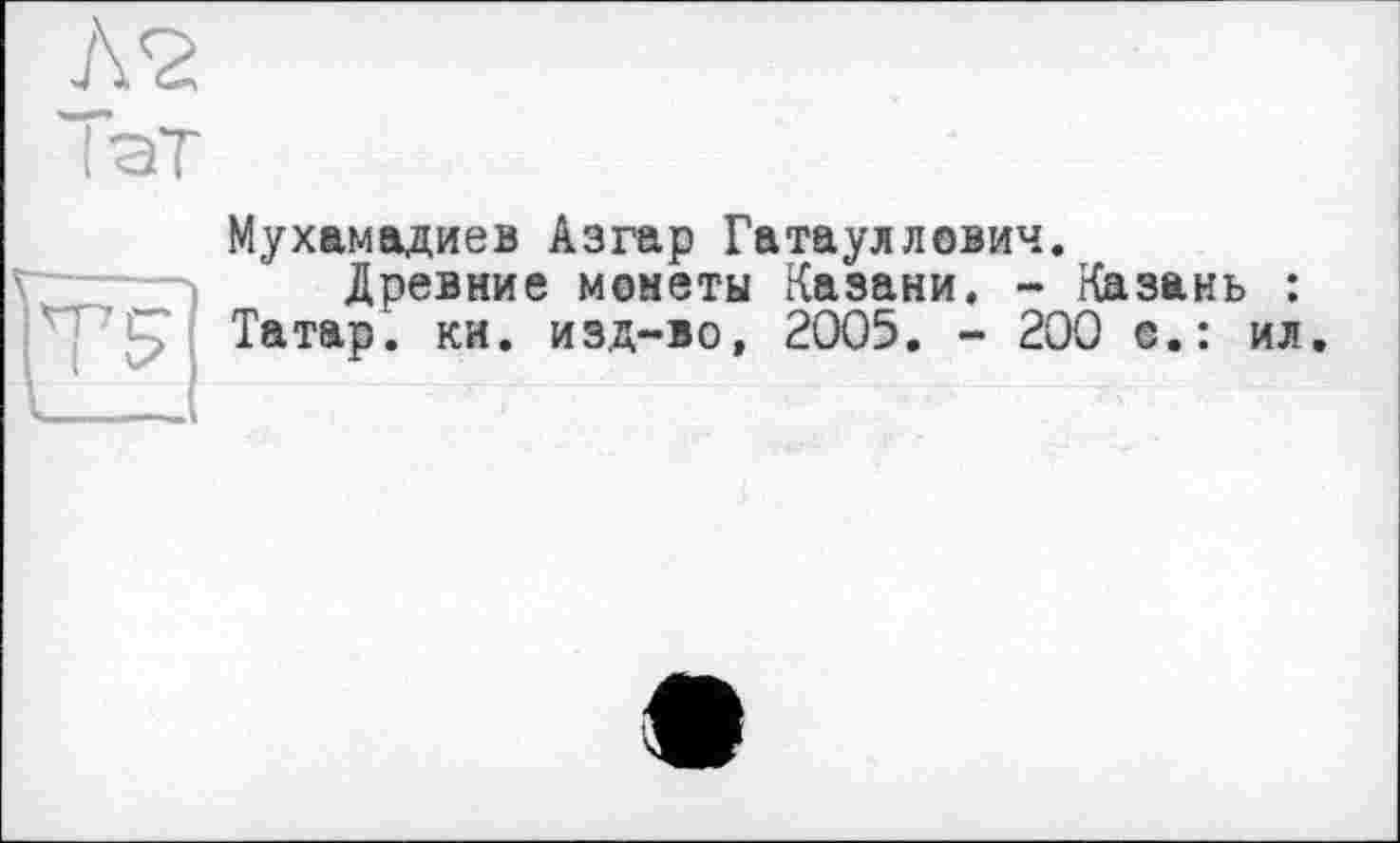 ﻿ЛЪ
I ат
Мухамадиев Азгар Гатауллович.
Древние монеты Казани. - Казань : ’"l? ; Татар, ки. изд-во, 2005. - 200 с.: ил.
V — А
